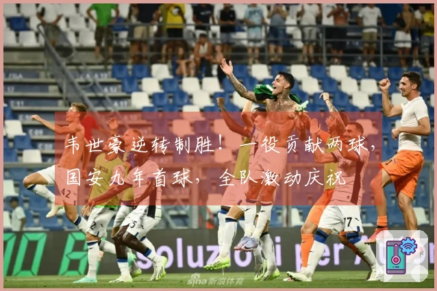 韦世豪逆转制胜！一役贡献两球，国安九年首球，全队激动庆祝