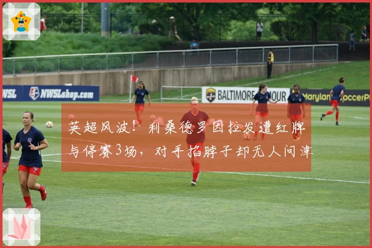 英超风波！利桑德罗因拉发遭红牌与停赛3场，对手掐脖子却无人问津