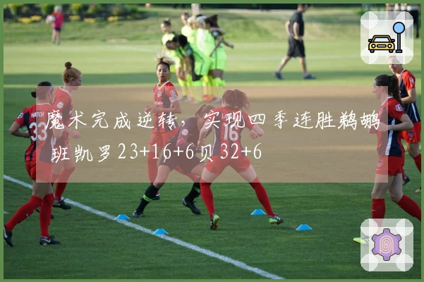 魔术完成逆转，实现四季连胜鹈鹕 班凯罗23+16+6贝32+6