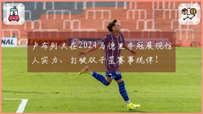 卢布列夫在2024马德里夺冠展现惊人实力，打破双子星赛事规律！