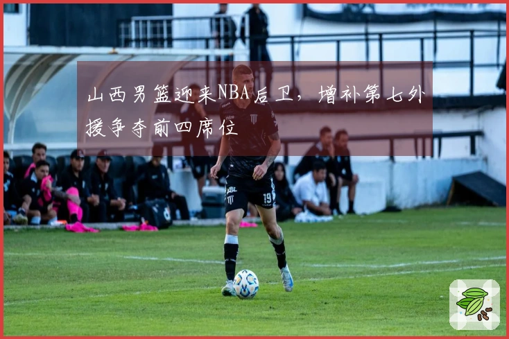 山西男篮迎来NBA后卫，增补第七外援争夺前四席位