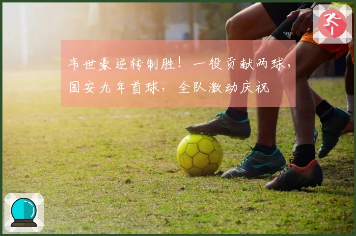 韦世豪逆转制胜！一役贡献两球，国安九年首球，全队激动庆祝