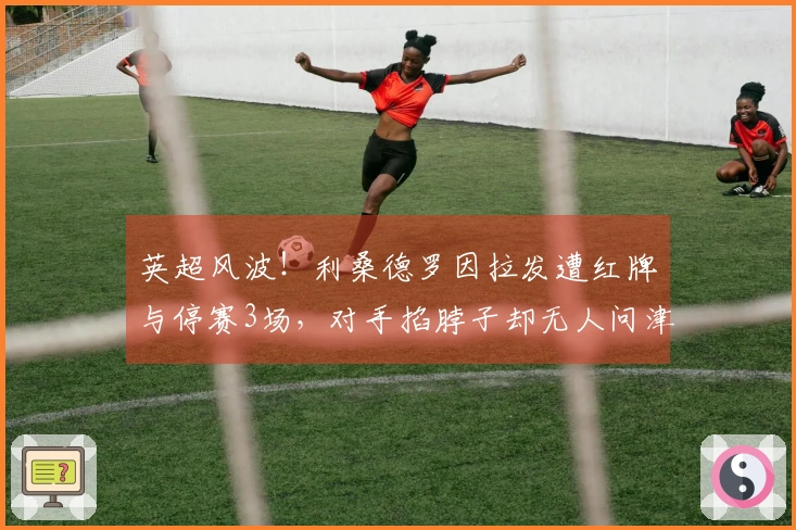 英超风波！利桑德罗因拉发遭红牌与停赛3场，对手掐脖子却无人问津