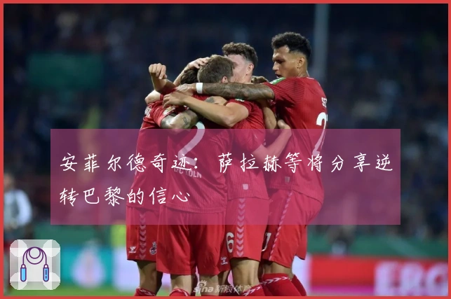 安菲尔德奇迹：萨拉赫等将分享逆转巴黎的信心