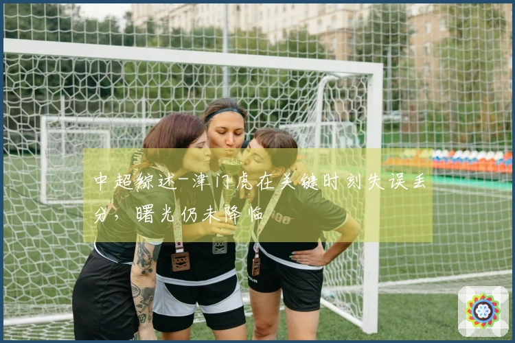 中超综述-津门虎在关键时刻失误丢分，曙光仍未降临