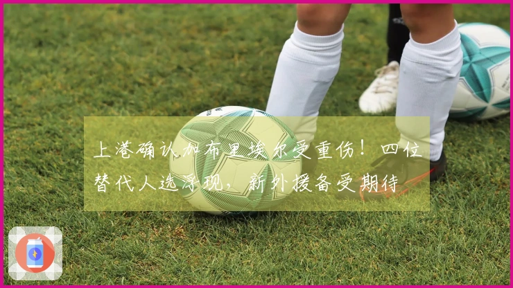 上港确认加布里埃尔受重伤！四位替代人选浮现，新外援备受期待