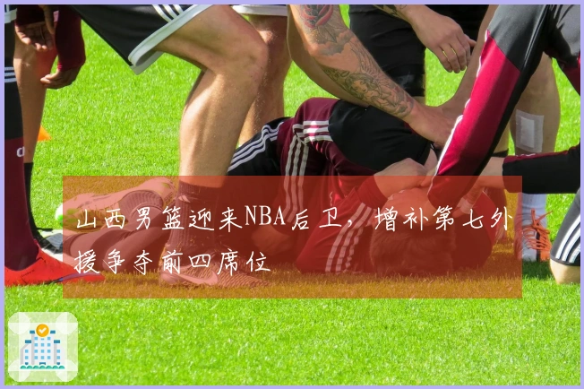 山西男篮迎来NBA后卫，增补第七外援争夺前四席位