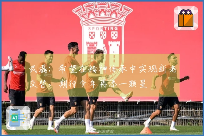 武磊：希望在精神传承中实现新老交替，期待今年再添一颗星