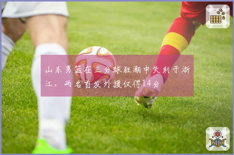 山东男篮在三分球狂潮中失利于浙江，两名首发外援仅得14分