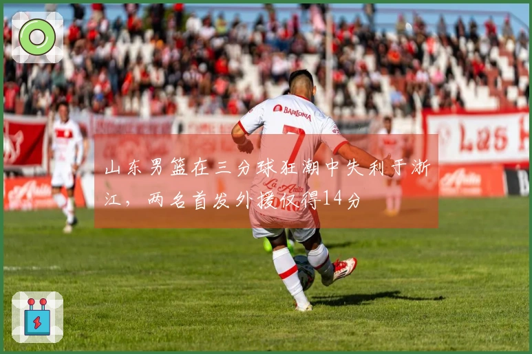 山东男篮在三分球狂潮中失利于浙江，两名首发外援仅得14分