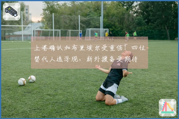 上港确认加布里埃尔受重伤！四位替代人选浮现，新外援备受期待